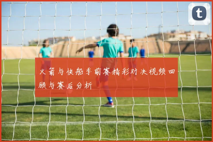 火箭与快船季前赛精彩对决视频回顾与赛后分析