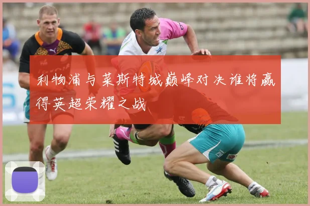 利物浦与菜斯特城巅峰对决谁将赢得英超荣耀之战