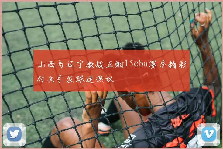 山西与辽宁激战正酣15cba赛季精彩对决引发球迷热议