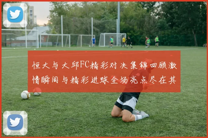 恒大与大邱FC精彩对决集锦回顾激情瞬间与精彩进球全场亮点尽在其中