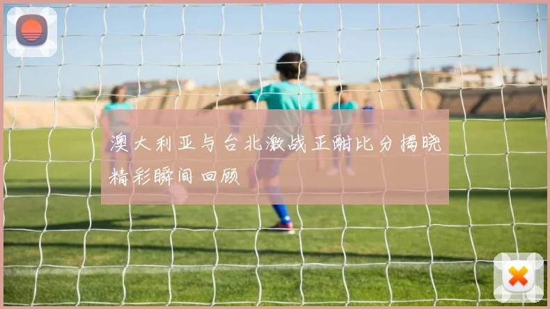 澳大利亚与台北激战正酣比分揭晓精彩瞬间回顾