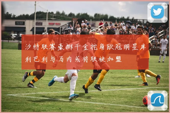 沙特联赛豪掷千金挖角欧冠明星库利巴利与马内或将联袂加盟